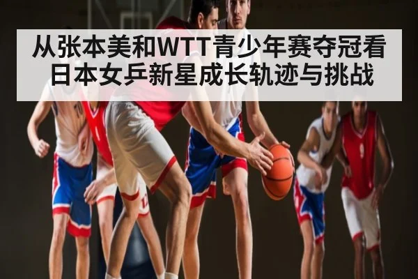 从张本美和WTT青少年赛夺冠看日本女乒新星成长轨迹与挑战 - kaiyun